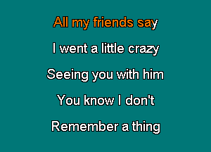 All my friends say
I went a little crazy
Seeing you with him

You know I don't

Remember a thing