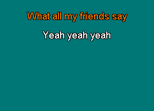 What all my friends say

Yeah yeah yeah