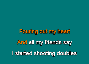 Pouring out my heart

And all my friends say

I started shooting doubles