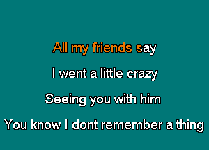 All my friends say
I went a little crazy

Seeing you with him

You know I dont remember a thing