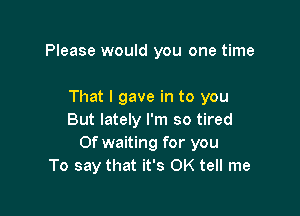 Please would you one time

That I gave in to you

But lately I'm so tired
Of waiting for you
To say that it's OK tell me