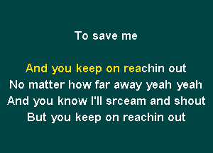 To save me

And you keep on reachin out
No matter how far away yeah yeah
And you know I'll srceam and shout

But you keep on reachin out