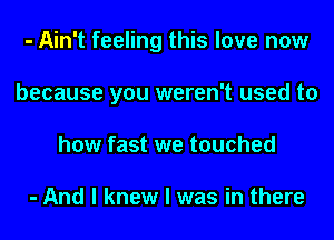 - Ain't feeling this love now
because you weren't used to
how fast we touched

- And I knew I was in there