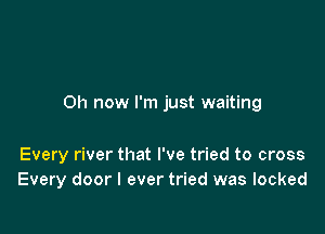 Oh now I'm just waiting

Every river that I've tried to cross
Every door I ever tried was locked