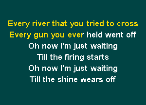 Every river that you tried to cross
Every gun you ever held went off
0h now I'm just waiting
Till the firing starts
0h now I'm just waiting
Till the shine wears off