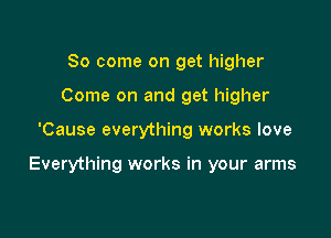 So come on get higher
Come on and get higher

'Cause everything works love

Everything works in your arms