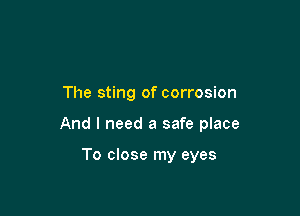 The sting of corrosion

And I need a safe place

To close my eyes