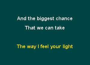 And the biggest chance

That we can take

The way I feel your light