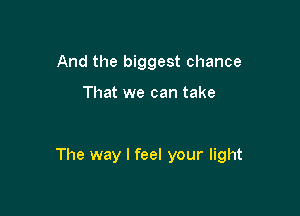 And the biggest chance

That we can take

The way I feel your light