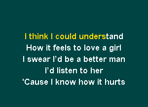 I think I could understand
How it feels to love a girl

I swear I'd be a better man
Pd listen to her
'Cause I know how it hurts