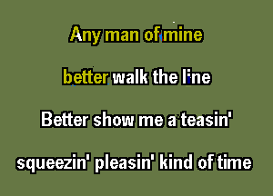 Any man of niine
better walk the Fne
Better show me a teasin'

squeezin' pleasin' kind of time