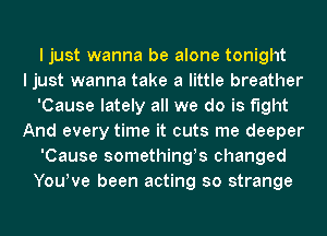 I just wanna be alone tonight
I just wanna take a little breather
'Cause lately all we do is fight
And every time it cuts me deeper
'Cause somethings changed
YouWe been acting so strange