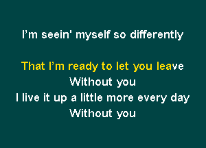 Pm seein' myself so differently

That Pm ready to let you leave

Without you
I live it up a little more every day
Without you