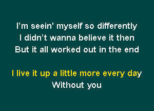 Pm seein' myself so differently
I didn t wanna believe it then
But it all worked out in the end

I live it up a little more every day
Without you