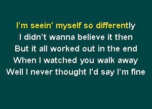 Pm seein' myself so differently
I diant wanna believe it then
But it all worked out in the end
When I watched you walk away
Well I never thought I'd say Pm f'Ine