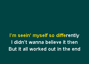 Pm seein' myself so differently
I didn t wanna believe it then
But it all worked out in the end