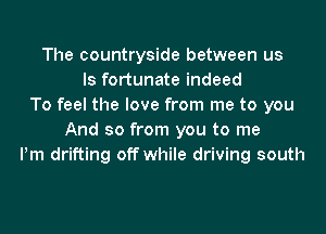 The countryside between us
Is fortunate indeed
To feel the love from me to you
And so from you to me
Pm drifting off while driving south