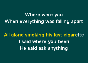 Where were you
When everything was falling apart

All alone smoking his last cigarette
I said where you been
He said ask anything