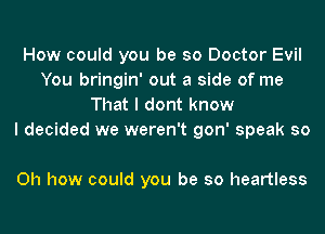How could you be so Doctor Evil
You bringin' out a side of me
That I dont know
I decided we weren't gon' speak so

Oh how could you be so heartless