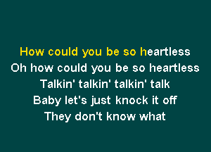 How could you be so heartless
Oh how could you be so heartless

Talkin' talkin' talkin' talk
Baby let's just knock it off
They don't know what
