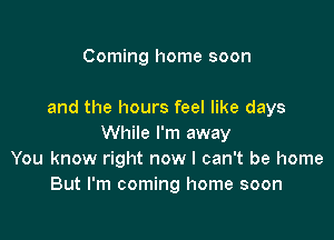 Coming home soon

and the hours feel like days

While I'm away
You know right now I can't be home
But I'm coming home soon