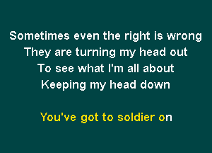 Sometimes even the right is wrong
They are turning my head out
To see what I'm all about
Keeping my head down

You've got to soldier on