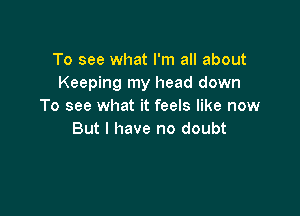 To see what I'm all about
Keeping my head down
To see what it feels like now

But I have no doubt