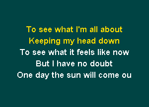 To see what I'm all about
Keeping my head down
To see what it feels like now

But I have no doubt
One day the sun will come ou