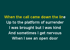 When the call came down the line
Up to the platform of surrender
I was brought but I was kind
And sometimes I get nervous
When I see an open door