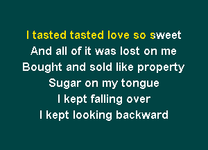 I tasted tasted love so sweet
And all of it was lost on me
Bought and sold like property

Sugar on my tongue
I kept falling over
I kept looking backward