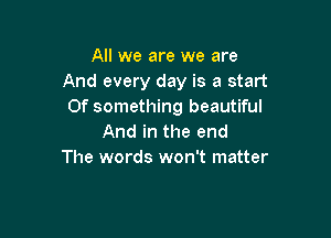 All we are we are
And every day is a start
Of something beautiful

And in the end
The words won't matter