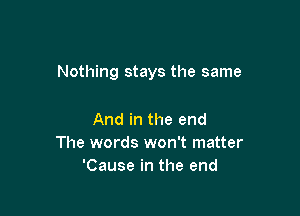 Nothing stays the same

And in the end
The words won't matter
'Cause in the end