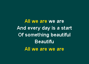 All we are we are
And every day is a start

Of something beautiful
Beautifu

All we are we are