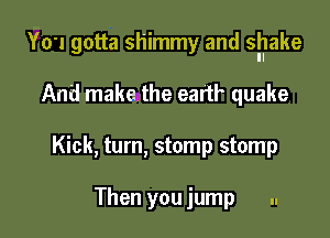 YO'I gotta shimmy and snake

And make the eartl' quake
Kick, turn, stomp stomp

Then you jump ..