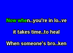 Now when..you're in lo..ve

it takes time..to heal

When someone s bro..ken