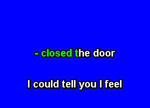 - closed the door

I could tell you I feel