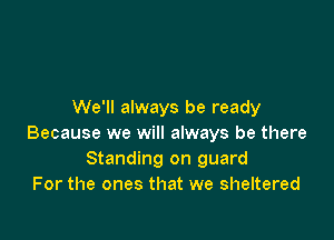We'll always be ready

Because we will always be there
Standing on guard
For the ones that we sheltered