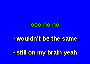 000 no no

- woulth be the same

- still on my brain yeah