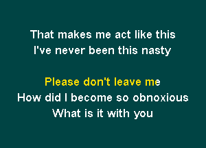 That makes me act like this
I've never been this nasty

Please don't leave me
How did I become so obnoxious
What is it with you