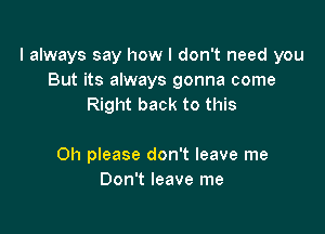 I always say how I don't need you
But its always gonna come
Right back to this

Oh please don't leave me
Don't leave me