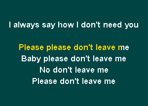 I always say how I don't need you

Please please don't leave me
Baby please don't leave me
No don't leave me
Please don't leave me