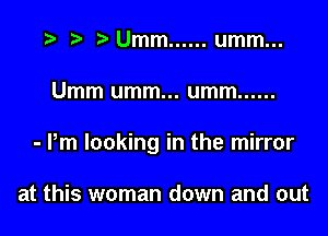 t) Umm ...... umm...

Umm umm... umm ......

- Pm looking in the mirror

at this woman down and out