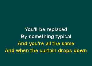 You'll be replaced

By something typical
And you're all the same
And when the curtain drops down
