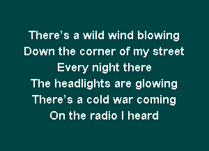 There s a wild wind blowing
Down the corner of my street
Every night there

The headlights are glowing
There s a cold war coming
0n the radio I heard