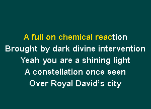 A full on chemical reaction
Brought by dark divine intervention
Yeah you are a shining light
A constellation once seen
Over Royal Davids city