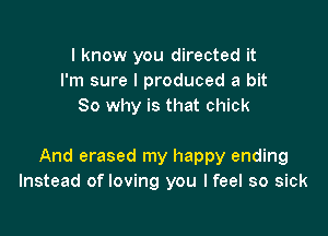 I know you directed it
I'm sure I produced a bit
So why is that chick

And erased my happy ending
Instead of loving you I feel so sick