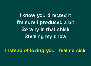 I know you directed it
I'm sure I produced a bit
So why is that chick

Stealing my show

Instead of loving you I feel so sick