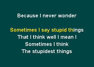 Because I never wonder

Sometimes I say stupid things

That I think well I mean I
Sometimes I think
The stupidest things