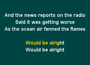 And the news reports on the radio
Said it was getting worse
As the ocean air fanned the flames

Would be alright
Would be alright