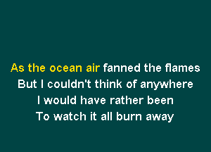 As the ocean air fanned the flames

But I couldn't think of anywhere
I would have rather been
To watch it all burn away